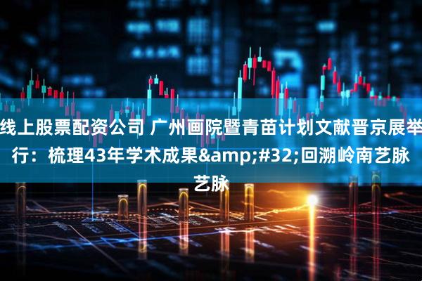 线上股票配资公司 广州画院暨青苗计划文献晋京展举行：梳理43年学术成果&#32;回溯岭南艺脉