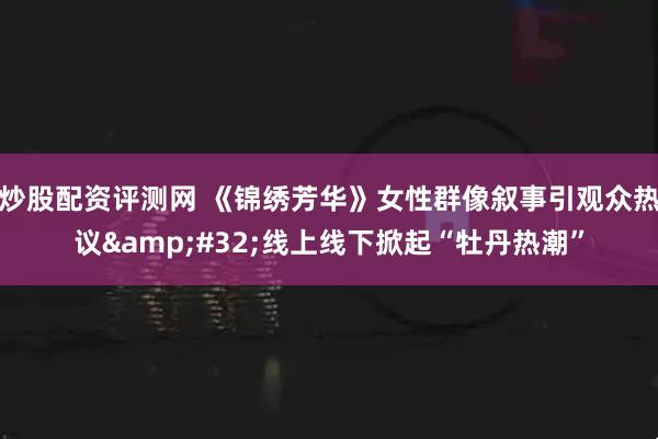 炒股配资评测网 《锦绣芳华》女性群像叙事引观众热议&#32;线上线下掀起“牡丹热潮”