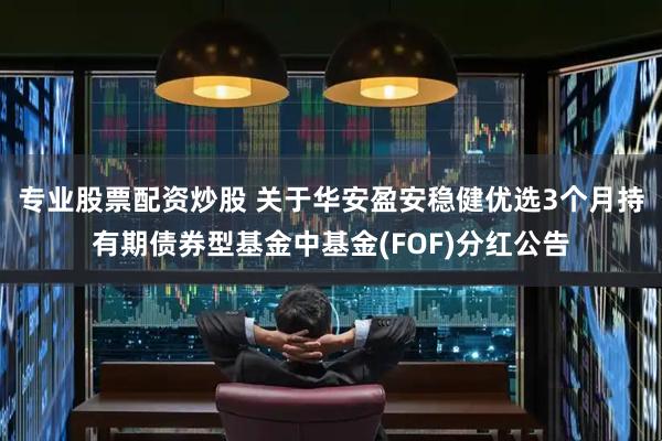 专业股票配资炒股 关于华安盈安稳健优选3个月持有期债券型基金中基金(FOF)分红公告