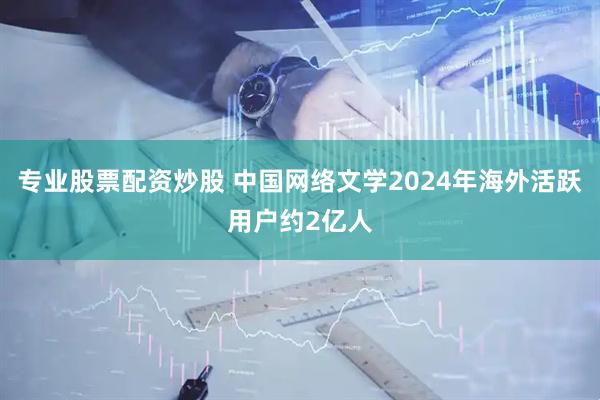 专业股票配资炒股 中国网络文学2024年海外活跃用户约2亿人