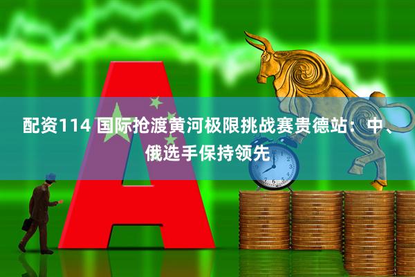 配资114 国际抢渡黄河极限挑战赛贵德站：中、俄选手保持领先