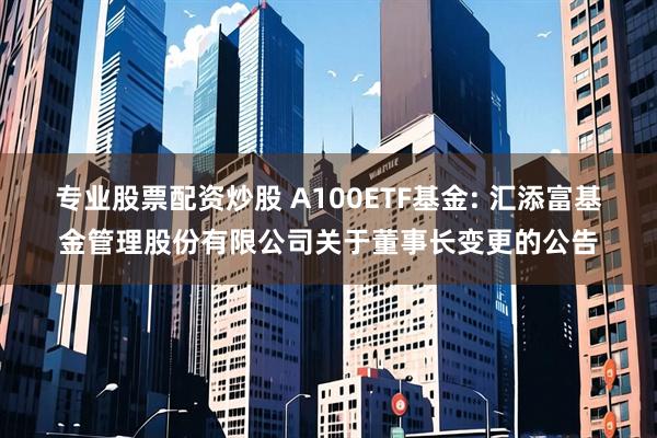 专业股票配资炒股 A100ETF基金: 汇添富基金管理股份有限公司关于董事长变更的公告
