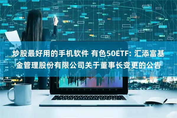 炒股最好用的手机软件 有色50ETF: 汇添富基金管理股份有限公司关于董事长变更的公告