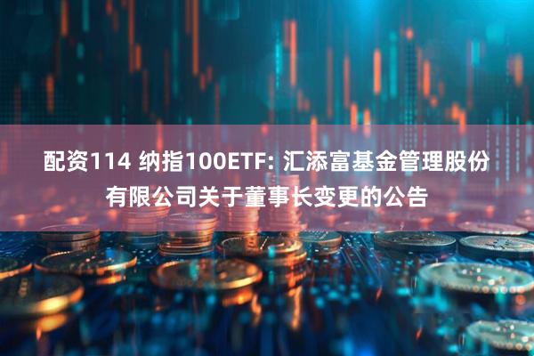 配资114 纳指100ETF: 汇添富基金管理股份有限公司关于董事长变更的公告