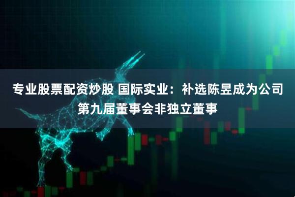 专业股票配资炒股 国际实业：补选陈昱成为公司第九届董事会非独立董事