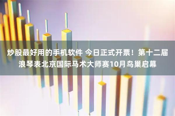 炒股最好用的手机软件 今日正式开票！第十二届浪琴表北京国际马术大师赛10月鸟巢启幕