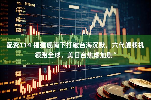 配资114 福建舰南下打破台海沉默，六代舰载机领跑全球，美日台焦虑加剧”