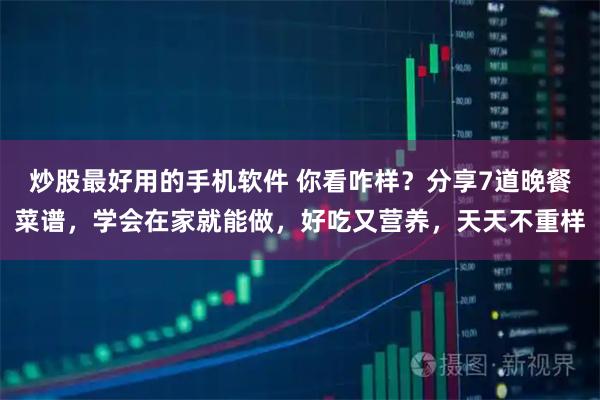 炒股最好用的手机软件 你看咋样？分享7道晚餐菜谱，学会在家就能做，好吃又营养，天天不重样