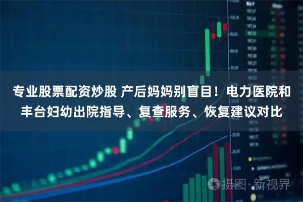 专业股票配资炒股 产后妈妈别盲目！电力医院和丰台妇幼出院指导、复查服务、恢复建议对比
