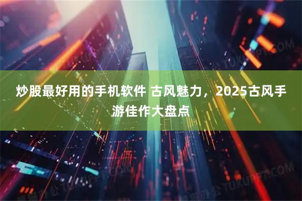 炒股最好用的手机软件 古风魅力，2025古风手游佳作大盘点
